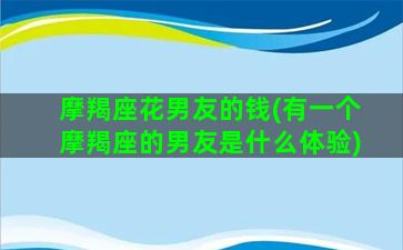 摩羯座花男友的钱(有一个摩羯座的男友是什么体验)