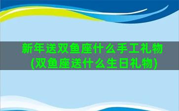 新年送双鱼座什么手工礼物(双鱼座送什么生日礼物)