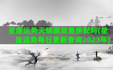 星座运势天蝎跟双鱼座配吗(星座运势每日更新查询2023年)