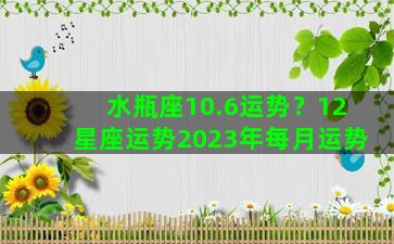 水瓶座10.6运势？12星座运势2023年每月运势