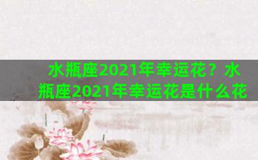 水瓶座2021年幸运花？水瓶座2021年幸运花是什么花