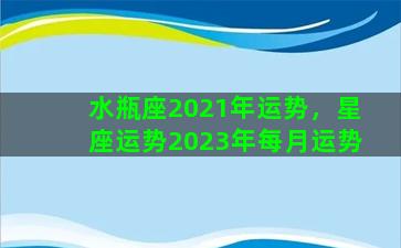 水瓶座2021年运势，星座运势2023年每月运势