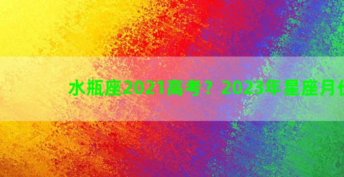 水瓶座2021高考？2023年星座月份对照