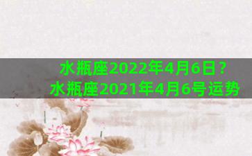 水瓶座2022年4月6日？水瓶座2021年4月6号运势