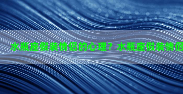 水瓶座假装情侣的心理？水瓶座假装情侣的心理特征