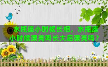 水瓶座小时候长相，水瓶座小时候漂亮吗长大后漂亮吗？