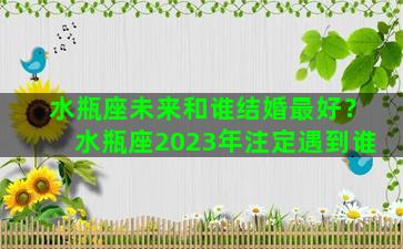 水瓶座未来和谁结婚最好？水瓶座2023年注定遇到谁