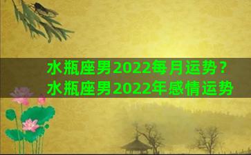 水瓶座男2022每月运势？水瓶座男2022年感情运势