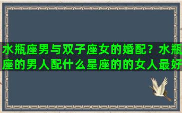 水瓶座男与双子座女的婚配？水瓶座的男人配什么星座的的女人最好