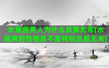 水瓶座男人为什么反复无常(水瓶男的性格是不是特别反复无常)