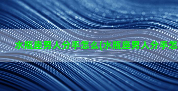 水瓶座男人分手怎么(水瓶座男人分手怎么挽回他)