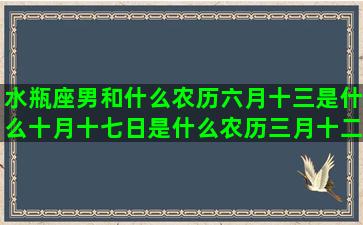 水瓶座男和什么农历六月十三是什么十月十七日是什么农历三月十二是什么12月初二是什么十一月二十八是什么农历11月初九是什么农历10月初7是什么4月16日出生是什么