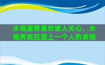 水瓶座男喜欢被人关心，水瓶男疯狂爱上一个人的表现