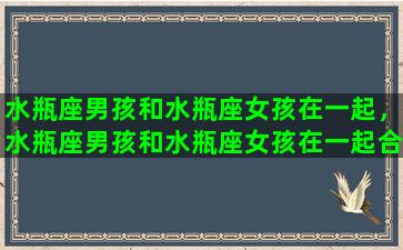 水瓶座男孩和水瓶座女孩在一起，水瓶座男孩和水瓶座女孩在一起合适吗