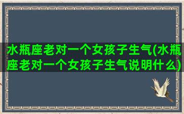 水瓶座老对一个女孩子生气(水瓶座老对一个女孩子生气说明什么)