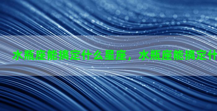 水瓶座能搞定什么星座，水瓶座能搞定什么星座的人