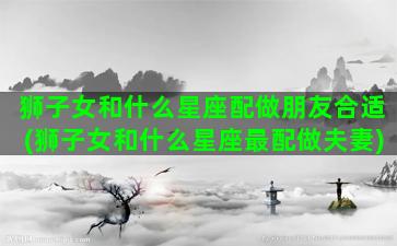 狮子女和什么星座配做朋友合适(狮子女和什么星座最配做夫妻)