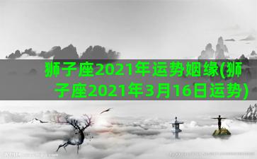 狮子座2021年运势姻缘(狮子座2021年3月16日运势)