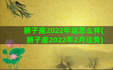 狮子座2022年运怎么样(狮子座2022年2月运势)