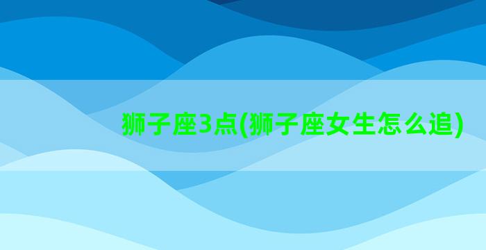 狮子座3点(狮子座女生怎么追)