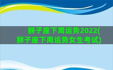 狮子座下周运势2022(狮子座下周运势女生考试)