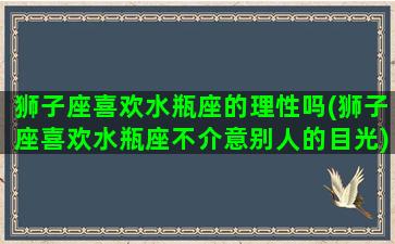 狮子座喜欢水瓶座的理性吗(狮子座喜欢水瓶座不介意别人的目光)