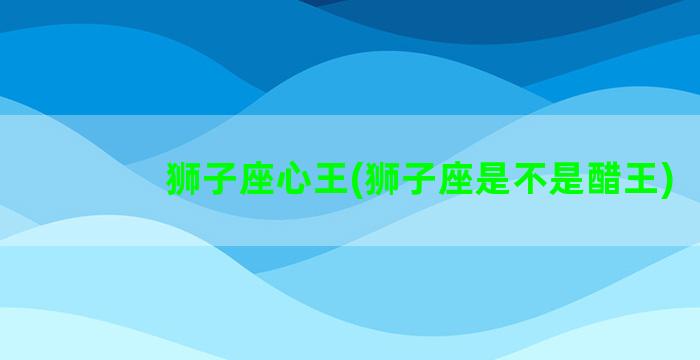 狮子座心王(狮子座是不是醋王)