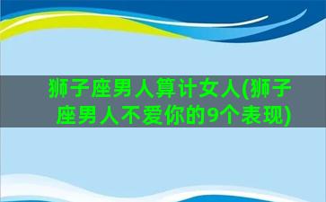 狮子座男人算计女人(狮子座男人不爱你的9个表现)