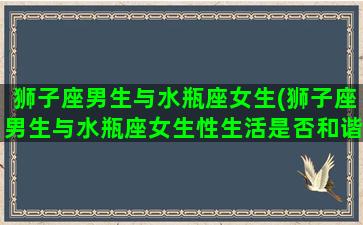 狮子座男生与水瓶座女生(狮子座男生与水瓶座女生性生活是否和谐)