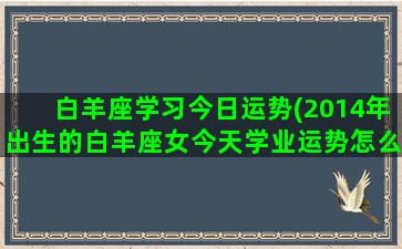 白羊座学习今日运势(2014年出生的白羊座女今天学业运势怎么样)