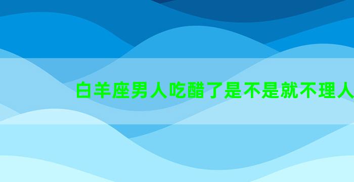 白羊座男人吃醋了是不是就不理人