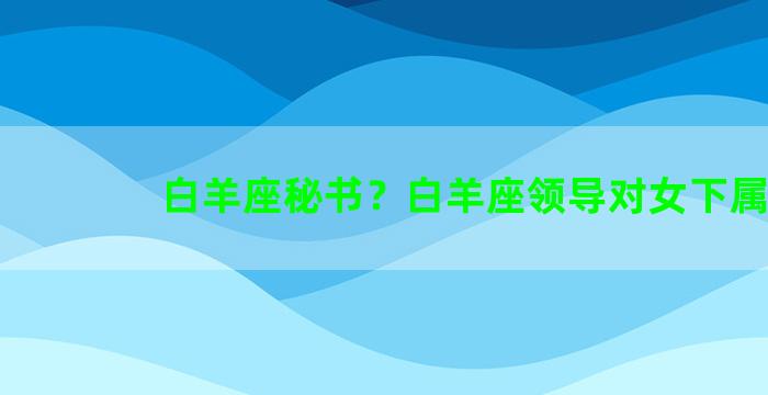 白羊座秘书？白羊座领导对女下属