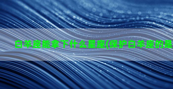 白羊座能拿下什么星座(保护白羊座的是什么星座)