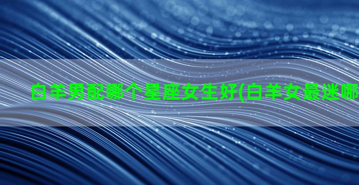 白羊男配哪个星座女生好(白羊女最迷哪个星座男)