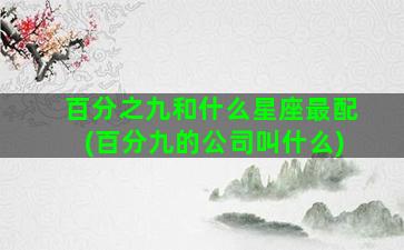 百分之九和什么星座最配(百分九的公司叫什么)