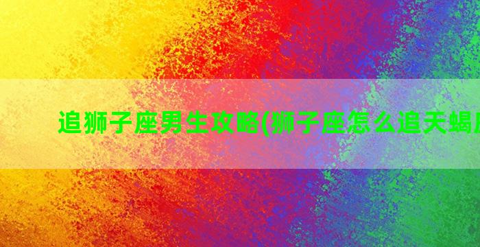 追狮子座男生攻略(狮子座怎么追天蝎座男生)