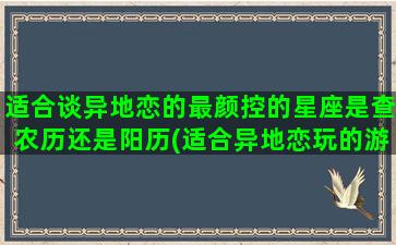 适合谈异地恋的最颜控的星座是查农历还是阳历(适合异地恋玩的游戏)